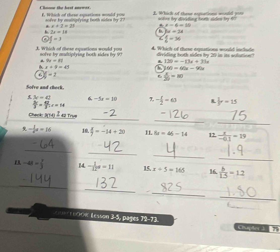 Choose the best answer.
1. Which of these equations would you 2. Which of there equations would you
solve by multiplying both sides by 2? solve by dividing both sides by 67
x+2=25
x-6=10
b. 2x=18 D 6x=24
) x/2 =3
C  x/6 =36
3. Which of these equations would you 4. Which of these equations would include
solve by multiplying both sides by 9? dividing both sides by 20 in its selution?
9x=81
a 120=-13x+33x
b. x+9=45 b 60=60x-90x
C  x/9 =2
 x/20 =80
Solve and check.
5. 3c=42 6. -5x=10 7. - t/2 =63 8  1/5 r=15
 3c/3 = 42/3 ;c=14
_
_
Check: 3(14)=_ 3 42 True
_
9. - 1/4 a=16 10.  x/7 =-14+20 11. 8s=46-14 12.  x/-0.1 =19
_
_
_
13. -48= y/3 
_
14. - 1/12 a=11 x/ 5=165 16.  b/1.5 =1.2
15.
_
_
_
_
f_1D^J 1O 0 Lesson 3-5, pages 72 a 73
Chapter ] 79