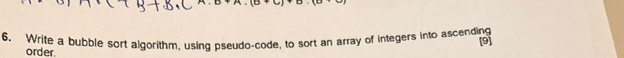 Write a bubble sort algorithm, using pseudo-code, to sort an array of integers into ascending [9] 
order.