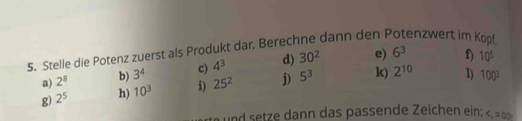 Stelle die Potenz zuerst als Produkt dar. Berechne dann den P enzwert im Kopf.
6^3
a) 2^8 b) 3^4 c) 4^3 d) 30^2 e) D) 10^5
g) 2^5 h) 10^3 i) 25^2 j) 5^3 k) 2^(10) 1) 100^3
und setze dann das passende Zeichen ein: <_1=0