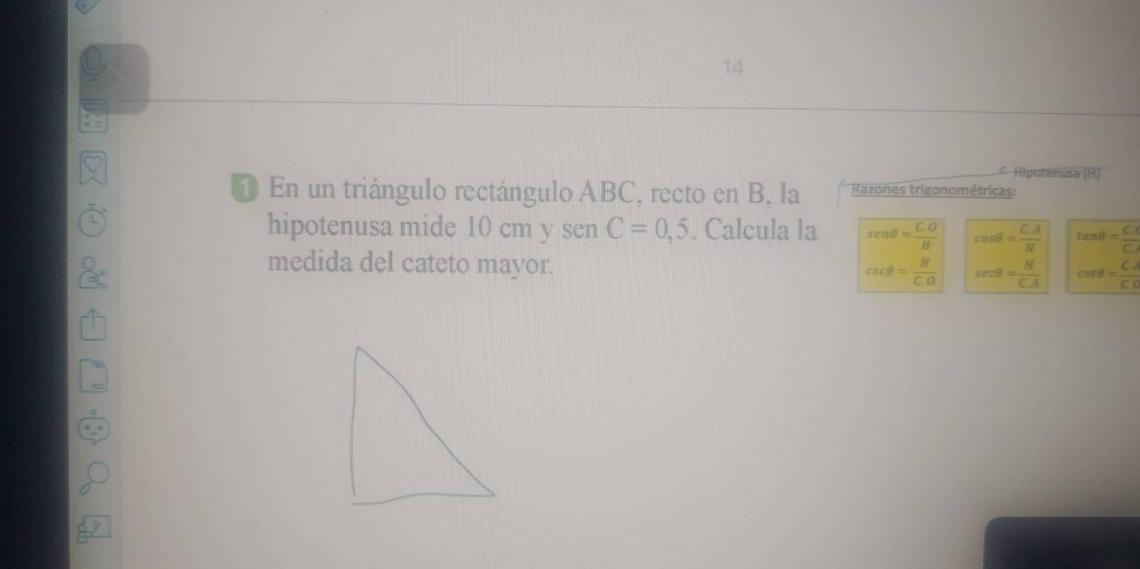 Hipotenusa (H)
① En un triángulo rectángulo ABC, recto en B, la Razones trigonométricas:
hipotenusa mide 10 cm y sen C=0,5. Calcula la sen θ = (C.O)/H  cos θ = (C.A)/H  tan θ = (C.)/C. 
medida del cateto mayor. csc θ = H/C.O  sec θ = H/C.A  cot θ = CA/C.C 