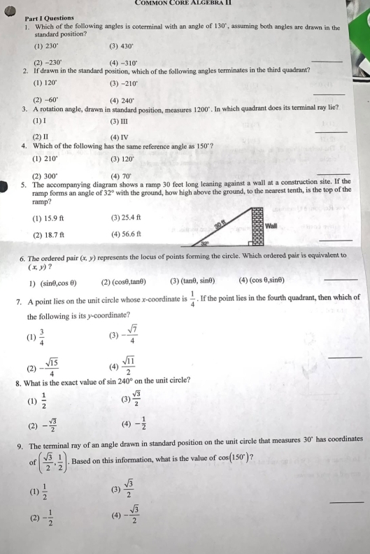 Common Core Algebra II
Part I Questions
1. Which of the following angles is coterminal with an angle of 130° , assuming both angles are drawn in the
standard position?
(1) 230° (3) 430°
(2) -230° (4) -310°
_
2. If drawn in the standard position, which of the following angles terminates in the third quadrant?
(1) 120° (3) -210°
_
(2) -60° (4) 240°
3. A rotation angle, drawn in standard position, measures 1200°. In which quadrant does its terminal ray lie?
(1) I (3) III
(2) II (4) IV
_
4. Which of the following has the same reference angle as 150° ?
(1) 210° (3) 120°
(2) 300° (4) 70°
_
5. The accompanying diagram shows a ramp 30 feet long leaning against a wall at a construction site. If the
ramp forms an angle of 32° with the ground, how high above the ground, to the nearest tenth, is the top of the
ramp?
(1) 15.9 ft (3) 25.4 ft
(2) 18.7 ft (4) 56.6 ft
_
6. The ordered pair (x,y) represents the locus of points forming the circle. Which ordered pair is equivalent to
(x,y) ?
1) (sinθ,cos θ) (2) (cosθ,tanθ) (3) (tan θ ,sin θ ) (4) (cos θ,sinθ)
_
7. A point lies on the unit circle whose x-coordinate is  1/4 . If the point lies in the fourth quadrant, then which of
the following is its y-coordinate?
(1)  3/4  (3) - sqrt(7)/4 
(2) - sqrt(15)/4  (4)  sqrt(11)/2 
_
8. What is the exact value of sin 240° on the unit circle?
(1)  1/2  (3)  sqrt(3)/2 
(2) - sqrt(3)/2  (4) - 1/2 
9. The terminal ray of an angle drawn in standard position on the unit circle that measures 30° has coordinates
of ( sqrt(3)/2 , 1/2 ). Based on this information, what is the value of cos (150°)
_
(1)  1/2  (3)  sqrt(3)/2 
(2) - 1/2  (4) - sqrt(3)/2 