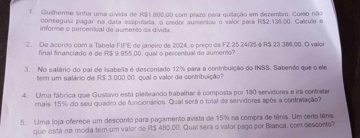 Guilherme tinha uma divida de R$1.800,00 com prazo para quitação em dezembro. Como não 
conseguiu pagar na data estipulada, o credor aumentou o valor para R$2.136,00. Calcule e 
informe o percentual de aumento da dívida. 
2. De acordo com a Tabela FIPE de janeiro de 2024, o preço da FZ 25 24/25 éR $ 23.386,00. O valor 
final financiado é de R$ 9.955,00, qual o percentual de aumento? 
3. No salário do pai de Isabella é descontado 12% para a contribuição do INSS. Sabendo que o ele 
tem um salário de R$ 3.000,00, qual o valor de contribuição? 
4. Uma fábrica que Gustavo está pleiteando trabalhar é composta por 180 servidores e irá contratar 
mais 15% do seu quadro de funcionários. Qual será o total de servidores após a contratação? 
5. Uma Ioja oferece um desconto para pagamento avista de 15% na compra de tênis. Um certo tênis 
que está na moda tem um valor de R$ 480,00. Qual será o valor pago por Bianca, com desconto?