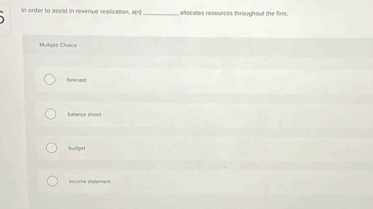 In order to assist in revenue realization, a(n) _ allocates resources throughout the firm.

Multiple Choice
forecast
balance sheet
budget
income statement