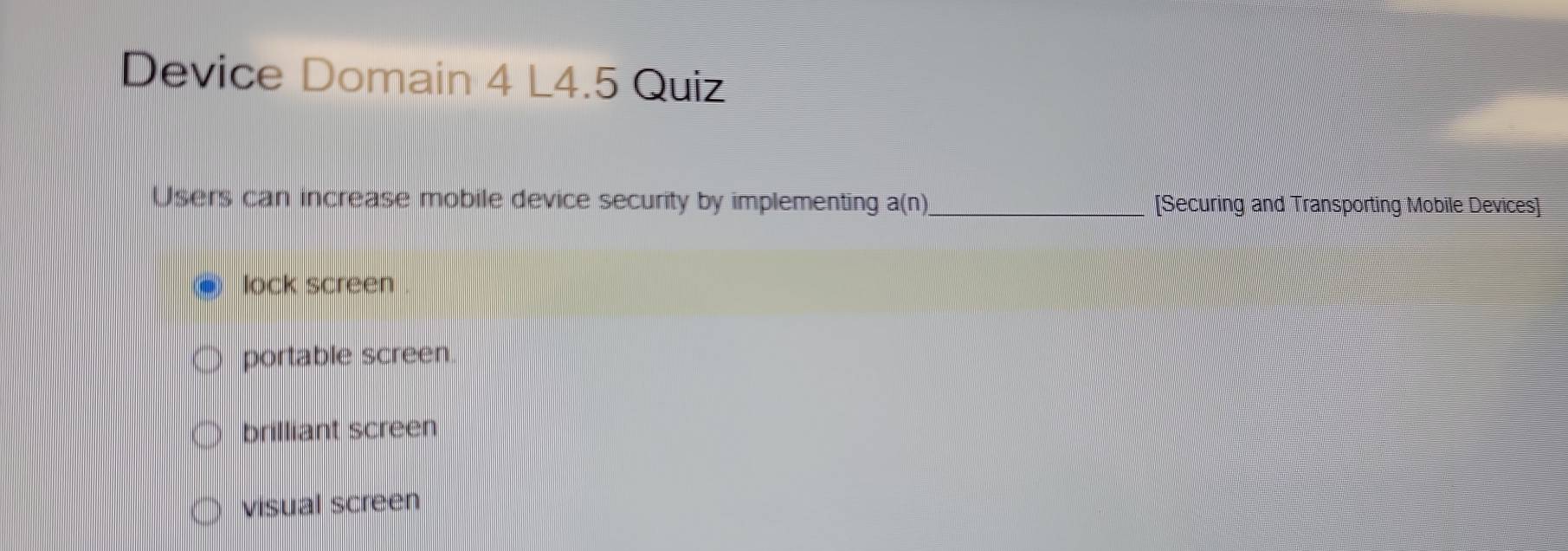 Device Domain 4 L4.5 Quiz
Users can increase mobile device security by implementing a(n) _[Securing and Transporting Mobile Devices]
lock screen
portable screen.
brilliant screen
visual screen