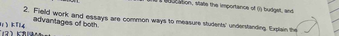 On. 
as education, state the importance of (i) budget, and 
2. Field work and essays are common ways to measure students' understanding. Explain the 
advantages of both. 
11 KTI4 
13 KB1