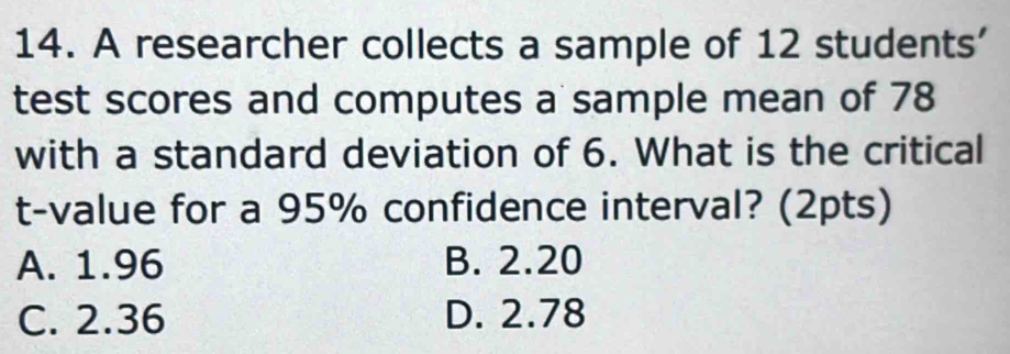 A researcher collects a sample of 12 students'
test scores and computes a sample mean of 78
with a standard deviation of 6. What is the critical
t-value for a 95% confidence interval? (2pts)
A. 1.96 B. 2.20
C. 2.36 D. 2.78