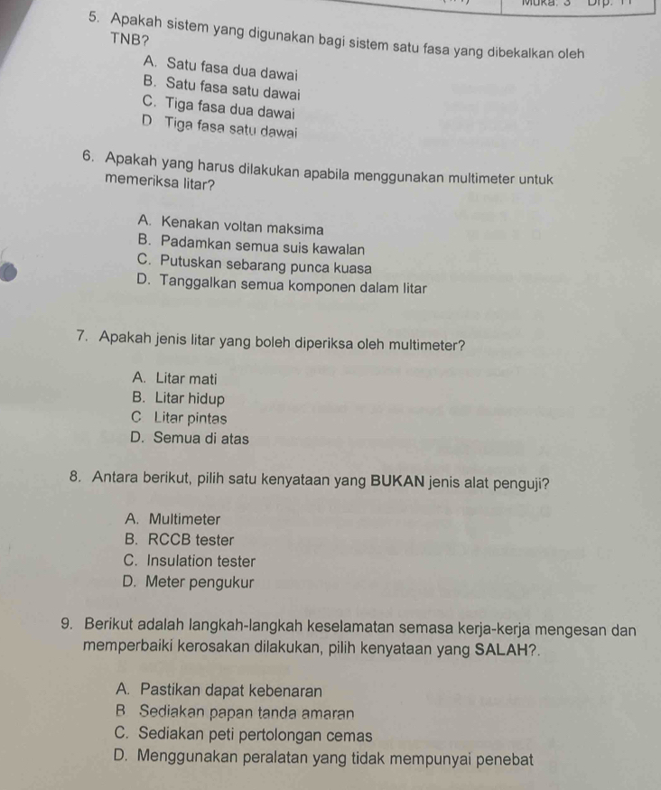 MUKa.
5. Apakah sistem yang digunakan bagi sistem satu fasa yang dibekalkan oleh
TNB?
A. Satu fasa dua dawai
B. Satu fasa satu dawai
C. Tiga fasa dua dawai
D Tiga fasa satu dawai
6. Apakah yang harus dilakukan apabila menggunakan multimeter untuk
memeriksa litar?
A. Kenakan voltan maksima
B. Padamkan semua suis kawalan
C. Putuskan sebarang punca kuasa
D. Tanggalkan semua komponen dalam litar
7. Apakah jenis litar yang boleh diperiksa oleh multimeter?
A. Litar mati
B. Litar hidup
C Litar pintas
D. Semua di atas
8. Antara berikut, pilih satu kenyataan yang BUKAN jenis alat penguji?
A. Multimeter
B. RCCB tester
C. Insulation tester
D. Meter pengukur
9. Berikut adalah langkah-langkah keselamatan semasa kerja-kerja mengesan dan
memperbaiki kerosakan dilakukan, pilih kenyataan yang SALAH?.
A. Pastikan dapat kebenaran
B Sediakan papan tanda amaran
C. Sediakan peti pertolongan cemas
D. Menggunakan peralatan yang tidak mempunyai penebat