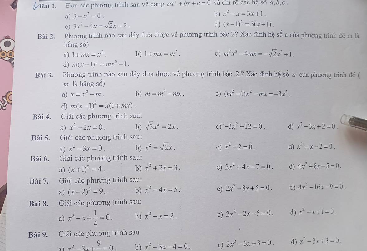 Đưa các phương trình sau về dạng ax^2+bx+c=0 và chỉ rõ các hệ số a,b,c .
a) 3-x^2=0.
b) x^2-x=3x+1.
c) 3x^2-4x=sqrt(2)x+2. d) (x-1)^2=3(x+1).
Bài 2. Phương trình nào sau dây đưa được về phương trình bậc 2? Xác định hệ số a của phương trình đó m là
hằng số)
a) 1+mx=x^2. b) 1+mx=m^2. c) m^2x^2-4mx=-sqrt(2)x^2+1.
d) m(x-1)^2=mx^2-1.
Bài 3. Phương trình nào sau dây đưa được vhat e phương trình bậc 2 ? Xác định hệ số a của phương trình đó (
m là hằng số)
a) x=x^2-m. b) m=m^2-mx. c) (m^2-1)x^2-mx=-3x^2.
d) m(x-1)^2=x(1+mx).
Bài 4. Giải các phương trình sau:
a) x^2-2x=0. b) sqrt(3)x^2=2x. c) -3x^2+12=0. d) x^2-3x+2=0.
Bài 5. Giải các phương trình sau:
a) x^2-3x=0. b) x^2=sqrt(2)x. c) x^2-2=0. d) x^2+x-2=0.
Bài 6. Giải các phương trình sau:
a) (x+1)^2=4. b) x^2+2x=3. c) 2x^2+4x-7=0. d) 4x^2+8x-5=0.
Bài 7. Giải các phương trình sau:
a) (x-2)^2=9. b) x^2-4x=5. c) 2x^2-8x+5=0. d) 4x^2-16x-9=0.
Bài 8. Giải các phương trình sau:
a) x^2-x+ 1/4 =0. b) x^2-x=2. c) 2x^2-2x-5=0. d) x^2-x+1=0.
Bài 9. Giải các phương trình sau
a) x^2-3x+frac 9=0. b) x^2-3x-4=0. c) 2x^2-6x+3=0. d) x^2-3x+3=0.