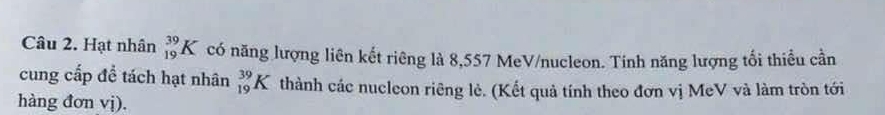 Hạt nhân _(19)^(39)K có năng lượng liên kết riêng là 8,557 MeV/nucleon. Tinh năng lượng tối thiểu cần 
cung cấp để tách hạt nhân _(19)^(39)K thành các nucleon riêng lẻ. (Kết quả tính theo đơn vị MeV và làm tròn tới 
hàng đơn vị).