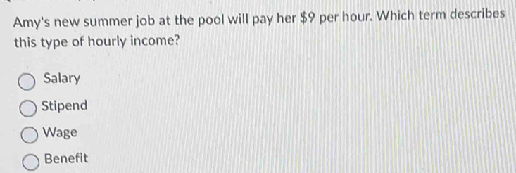 Amy's new summer job at the pool will pay her $9 per hour. Which term describes
this type of hourly income?
Salary
Stipend
Wage
Benefit