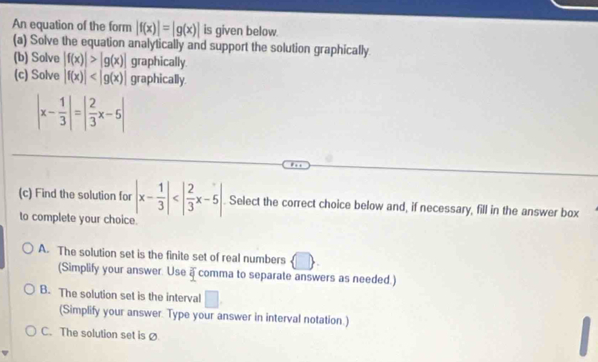 An equation of the form |f(x)|=|g(x)| is given below.
(a) Solve the equation analytically and support the solution graphically
(b) Solve |f(x)|>|g(x)| graphically.
(c) Solve |f(x)| graphically.
|x- 1/3 |=| 2/3 x-5|
(c) Find the solution for |x- 1/3 | . Select the correct choice below and, if necessary, fill in the answer box
to complete your choice.
A. The solution set is the finite set of real numbers  □ . 
(Simplify your answer. Use a comma to separate answers as needed.)
B. The solution set is the interval □. 
(Simplify your answer. Type your answer in interval notation.)
C.The solution set is Ø