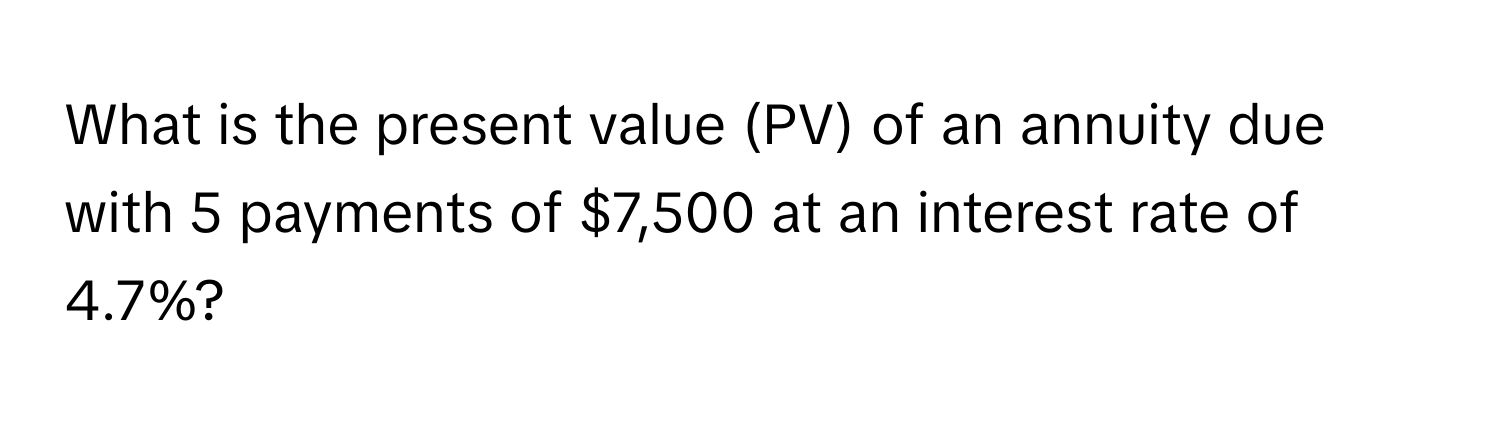 What is the present value (PV) of an annuity due with 5 payments of $7,500 at an interest rate of 4.7%?