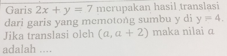 Garis 2x+y=7 merupakan hasil translasi 
dari garis yang memotoṅg sumbu y di y=4. 
Jika translasi oleh (a,a+2) maka nilai a
adalah ....