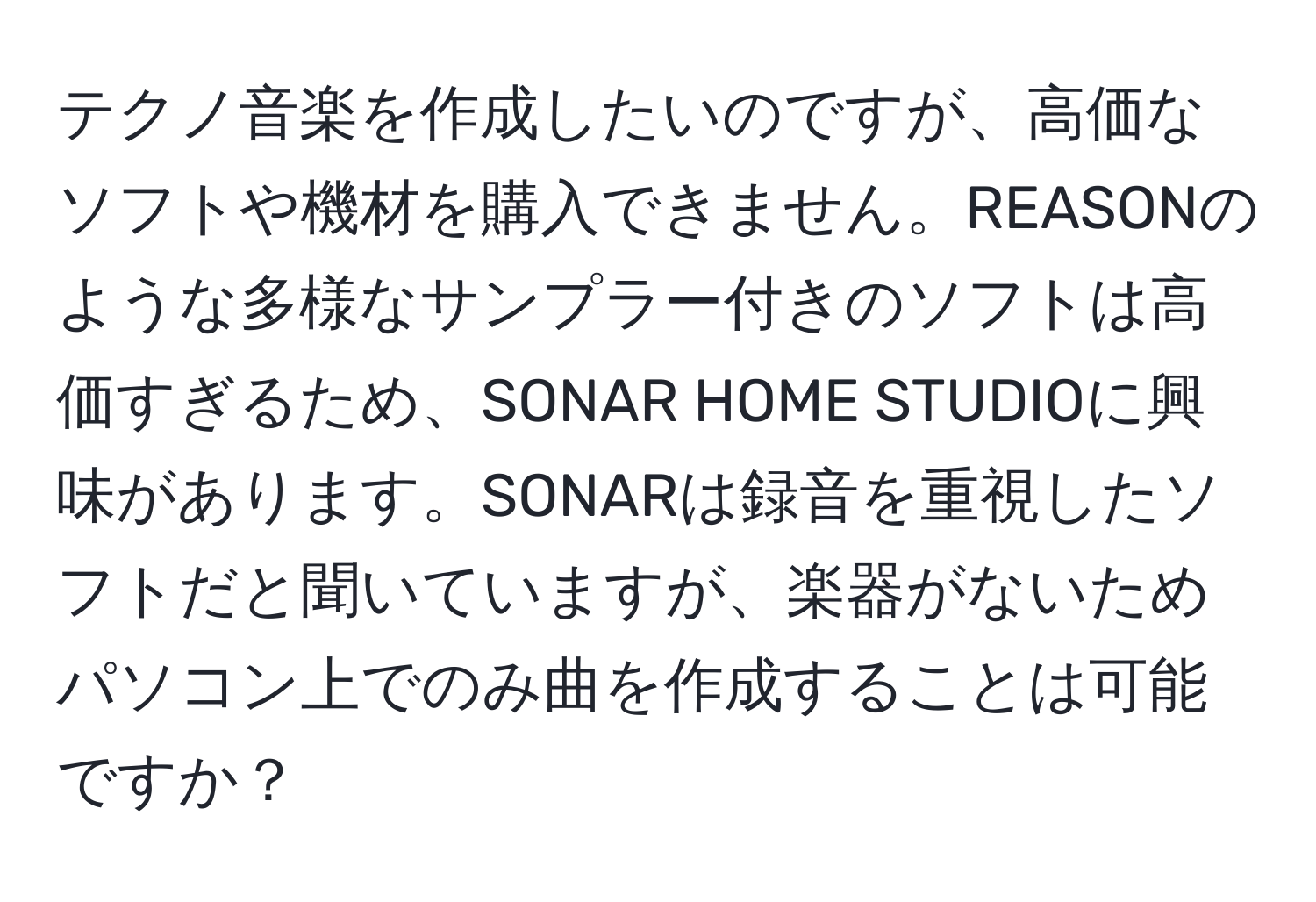 テクノ音楽を作成したいのですが、高価なソフトや機材を購入できません。REASONのような多様なサンプラー付きのソフトは高価すぎるため、SONAR HOME STUDIOに興味があります。SONARは録音を重視したソフトだと聞いていますが、楽器がないためパソコン上でのみ曲を作成することは可能ですか？