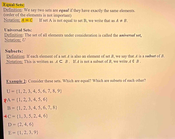 Equal Sets: 
Definition: We say two sets are equal if they have exactly the same elements. 
(order of the elements is not important) 
Notation: A=C If set A is not equal to set B, we write that as A!= B. 
Universal Sets: 
Definition: The set of all elements under consideration is called the universal set 
Notation: U
Subsets: 
Definition: If each element of a set A is also an element of set B, we say that A is a subset of B. 
Notation: This is written as A⊂ B. If A is not a subset of B, we write A ¢ B. 
Example 2: Consider these sets. Which are equal? Which are subsets of each other?
U= 1,2,3,4,5,6,7,8,9
A= 1,2,3,4,5,6
B= 1,2,3,4,5,6,7,8
C= 1,3,5,2,4,6
D= 2,4,6
E= 1,2,3,9