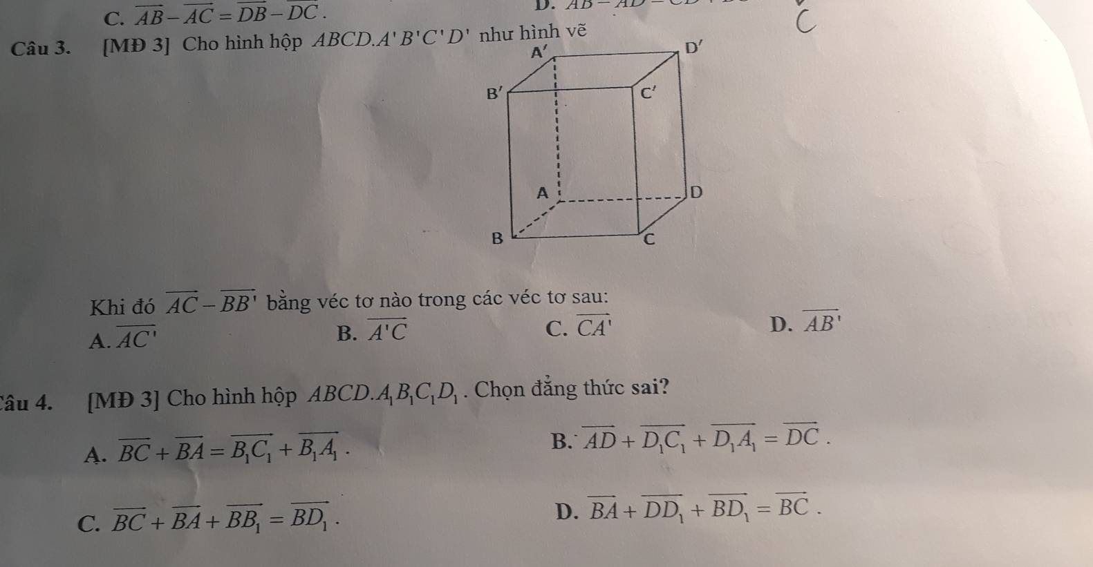 C. vector AB-vector AC=vector DB-vector DC.
D. AD-AD
Câu 3. [MĐ 3] Cho hình hộp ABCD.. A'B'C'D'
Khi đó vector AC-vector BB' bằng véc tơ nào trong các véc tơ sau:
A. overline AC'
B. overline A'C C. vector CA' D. overline AB'
Câu 4. [MĐ 3] Cho hình hộp ABCD.A_1B_1C_1D_1. Chọn đẳng thức sai?
A. vector BC+vector BA=vector B_1C_1+vector B_1A_1.
B. overline AD+overline D_1C_1+overline D_1A_1=overline DC.
C. vector BC+vector BA+vector BB_1=vector BD_1.
D. vector BA+vector DD_1+vector BD_1=vector BC.