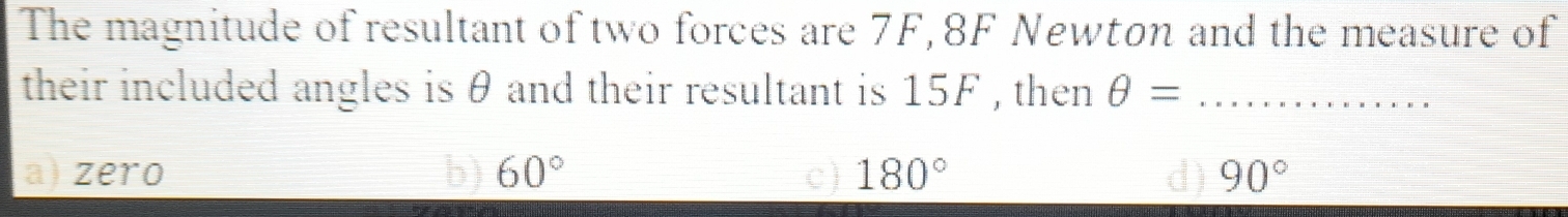 The magnitude of resultant of two forces are 7F, 8F Newton and the measure of
their included angles is θ and their resultant is 15F , then θ = _
a) zero b) 60° c) 180° 90°