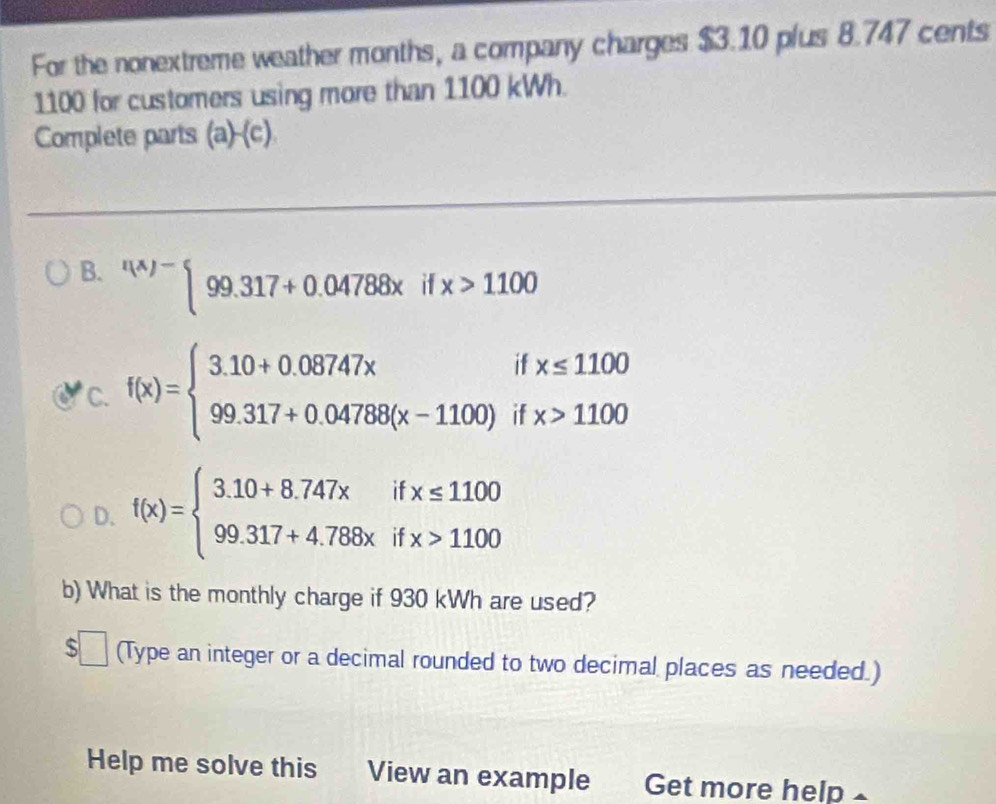 For the nonextreme weather months, a company charges $3.10 plus 8.747 cents
1100 for customers using more than 1100 kWh.
Complete parts (a)-(c)
B. ^t(x)-beginarrayl 99.317+0.04788xifx>1100endarray.
C. f(x)=beginarrayl 3.10+0.08747xifx≤ 1100 99.317+0.04788(x-1100)ifx>1100endarray.
D. f(x)=beginarrayl 3.10+8.747xifx≤ 1100 99.317+4.788xifx>1100endarray.
b) What is the monthly charge if 930 kWh are used?
$□ (Type an integer or a decimal rounded to two decimal places as needed.)
Help me solve this View an example Get more help