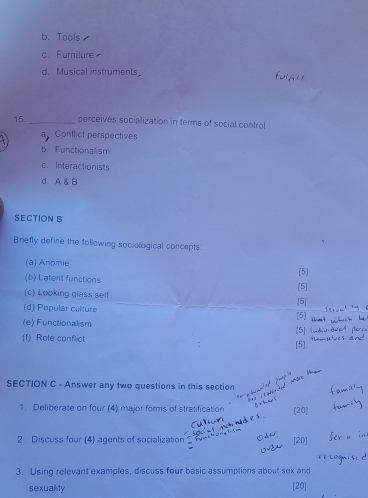 b. Tools
c. Furniture
d. Musical instruments_
15._ perceives socialization in terms of social control
a Conflict perspectives
b. Functionallism
c. Interactionists
d A & B
SECTION B
Briefly define the following sociological concepts:
(a) Anomie
(b) Latent functions [5]
(c) Looking glass sel! [5]
(d) Popular culture [5] [5]
(e) Functionalism
f Role conflict [5]
[5]
SECTION C - Answer any two questions in this section
1. Deliberate on four (4) major forms of stratification [20]
2. Discuss four (4) agents of socialization [20]
3. Using relevant examples, discuss four basic assumptions about sex and
sexuality [20]