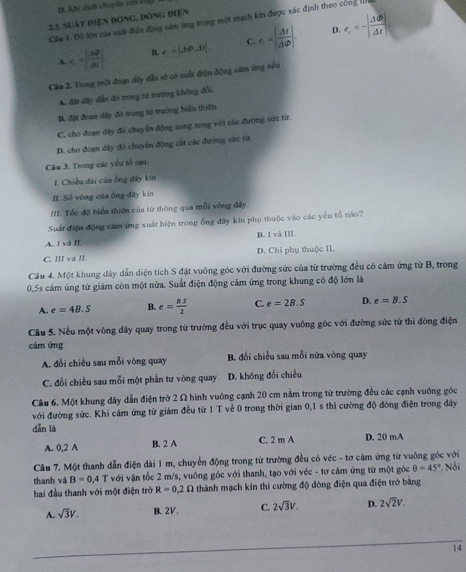 Khi tịch chuyên con chộ
23. suất điện động, đòng điện
Câu 1. Độ lớn của suất điện động cảm ứng trong một mạch kin được xác định theo công lhể
D.
A c= |AD|/|AF|  B. e=|AvarPhi _-AF|. C. e=| Delta t/Delta varphi  |. e_r=-| Delta varPhi /Delta t |.
Câu 2. Trong một đoạn dây dẫn sẽ có suất điện động cảm ứng nếu
A. đặt dây đẫn đó trong vừ trường không đổi,
B. đặt đoạn dây đó trong tử trường biển thiên.
C. cho đoạn đây đó chuyển động song song với các đường sức từ.
D. cho đoạn dây đỏ chuyển động cát các đường sức từ.
Câu 3. Trong các yểu tổ sau
L Chiều dài của ống đây kin
II. Số vòng của ổng dây kín
III. Tốc độ biến thiên của từ thông qua mỗi vòng đây.
Suất điện động cảm ứng xuất hiện trong ống dây kín phụ thuộc vào các yếu tổ nào?
A. I và II. B. I và III.
C. III và II. D. Chỉ phụ thuộc II.
Câu 4. Một khung dây dẫn diện tích S đặt vuông góc với đường sức của từ trường đều có cảm ứng từ B, trong
0,5s cảm úng từ giảm còn một nửa. Suất điện động cảm ứng trong khung có độ lớn là
A. e=4B.S B. e= (B.S)/2  C. e=2B.S D. e=B.S
Cầu 5. Nếu một vòng dây quay trong từ trường đều với trục quay vuông góc với đường sức từ thì dòng điện
cảm ứng
A. đổi chiều sau mỗi vòng quay B. đổi chiều sau mỗi nửa vòng quay
C. đổi chiều sau mỗi một phần tư vòng quay D. không đổi chiều
Câu 6. Một khung dây dẫn điện trở 2 Ω hình vuông cạnh 20 cm nằm trong từ trường đều các cạnh vuông góc
với đường sức. Khi cảm ứng từ giảm đều từ 1 T về 0 trong thời gian 0,1 s thì cường độ dòng điện trong dây
dẫn là
A. 0,2 A B. 2 A C. 2 m A D. 20 mA
Câu 7. Một thanh dẫn điện dài 1 m, chuyển động trong từ trường đều có véc - tơ cảm ứng từ vuông góc với
thanh và B=0,4 T với vận tốc 2 m/s, vuông góc với thanh, tạo với véc - tơ cảm ứng từ một góc θ =45°. Nối
hai đầu thanh với một điện trở R=0,2Omega thành mạch kín thì cường độ dòng điện qua điện trở bằng
A. sqrt(3)V. B. 2V. C. 2sqrt(3)V. D. 2sqrt(2)V.
14