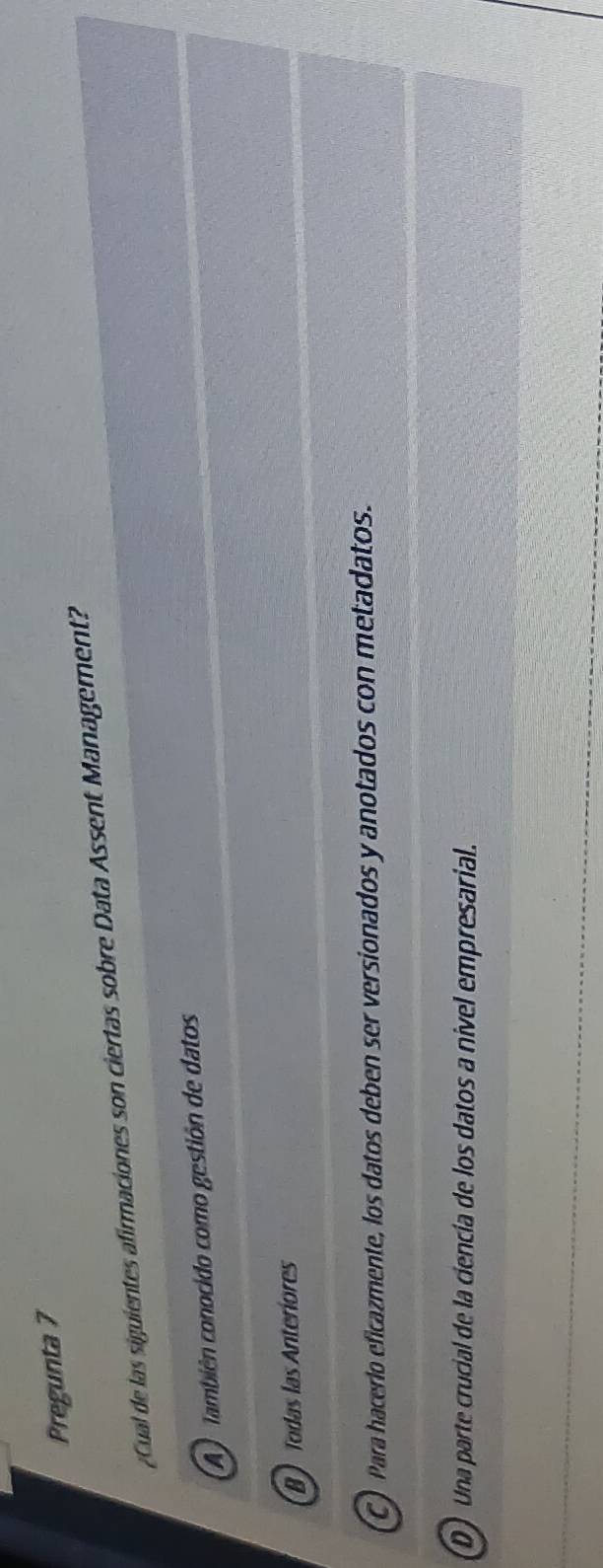 Pregunta 7
¿Cual de las siguientes afirmaciones son ciertas sobre Data Assent Management?
A) también conocido como gestión de datos
B Todas las Anteríores
C) Para hacerlo eficazmente, los datos deben ser versionados y anotados con metadatos.
D) Una parte crucial de la ciencía de los datos a nivel empresarial.