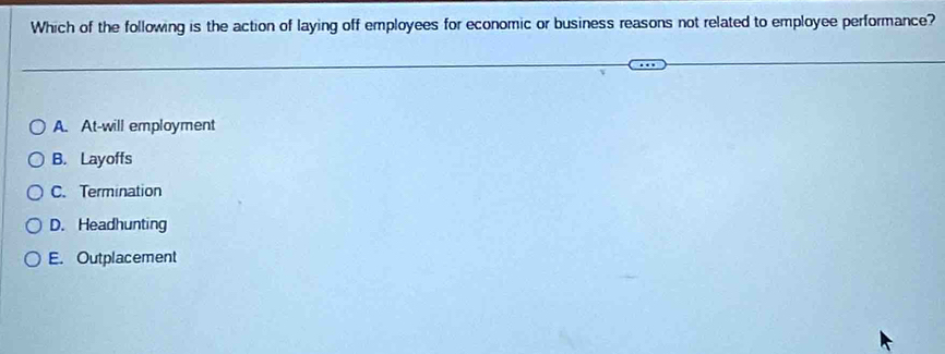 Which of the following is the action of laying off employees for economic or business reasons not related to employee performance?
A. At-will employment
B. Layoffs
C. Termination
D. Headhunting
E. Outplacement