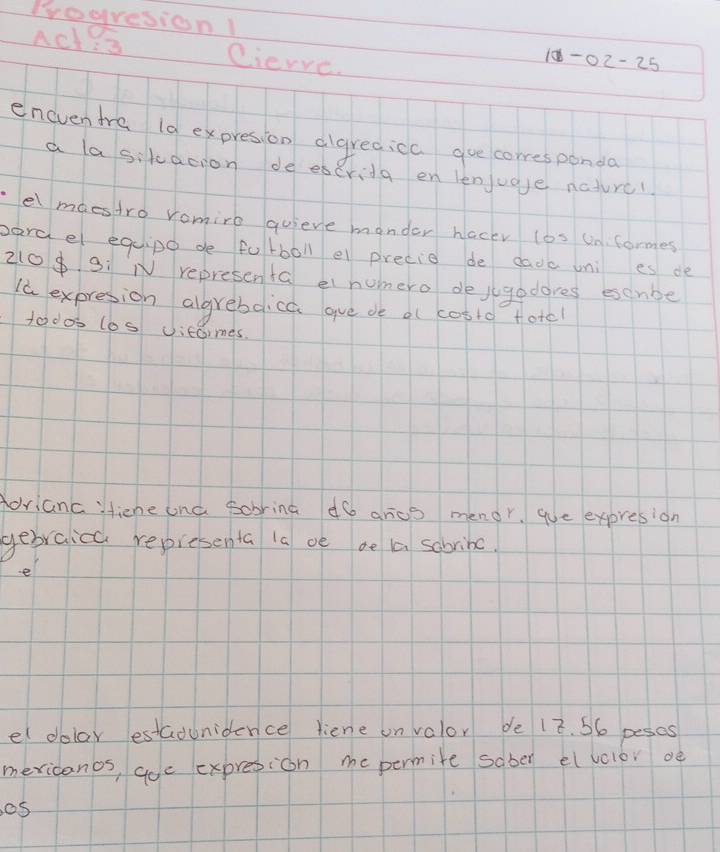 Progresion 
Ad Cierve.
10-02-25
eneventra (a expresion algreaicc gue corresponda 
a lasikacion de escrida en lenjuge nature? 
el maestro romire quieve monder hacey los un formes 
parael eqipo de fotboll e precie de cadc uni es de
210$ 3 : N representa et homero dejugodores esenbe 
Id expresion algreboica gue de af cotto totel 
todos los vicomes. 
forianc :fiene ona sobring dó arcs menor. que expresion 
gebraicc representa ia oe ae aa sobribc. 
e 
el dolar estadunidence liene on volor de 12. 56 pescs 
mericanos, aoe expresion me permite saber el vclor oe 
os