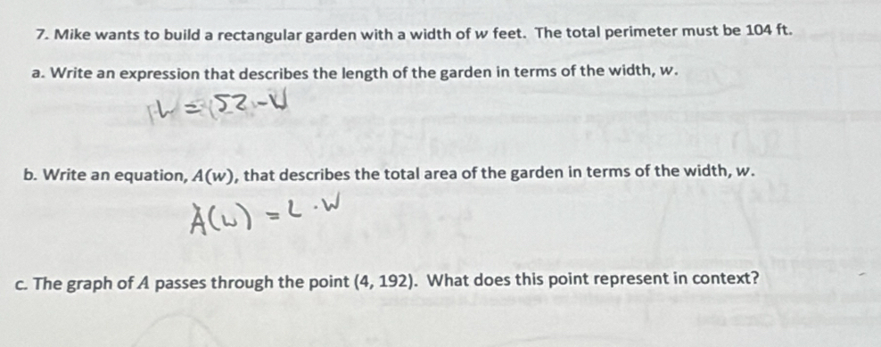 Mike wants to build a rectangular garden with a width of w feet. The total perimeter must be 104 ft. 
a. Write an expression that describes the length of the garden in terms of the width, w. 
b. Write an equation, A(w) , that describes the total area of the garden in terms of the width, w. 
c. The graph of A passes through the point (4,192). What does this point represent in context?