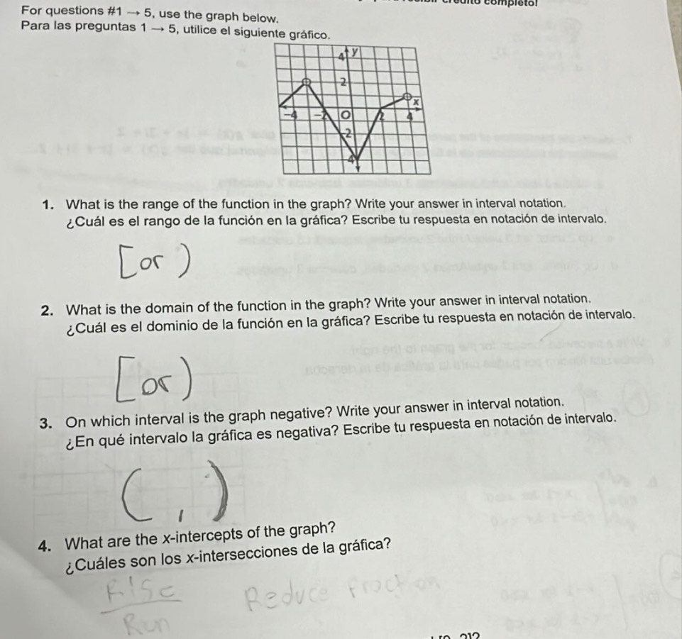 1o completol 
For questions #1 → 5, use the graph below. 
Para las preguntas 1 → 5, utilice el siguiente gráfico.
4 y
2
x
-4 a 4
2
4
1. What is the range of the function in the graph? Write your answer in interval notation. 
¿Cuál es el rango de la función en la gráfica? Escribe tu respuesta en notación de intervalo. 
2. What is the domain of the function in the graph? Write your answer in interval notation. 
¿Cuál es el dominio de la función en la gráfica? Escribe tu respuesta en notación de intervalo. 
3. On which interval is the graph negative? Write your answer in interval notation. 
¿En qué intervalo la gráfica es negativa? Escribe tu respuesta en notación de intervalo. 
4. What are the x-intercepts of the graph? 
¿Cuáles son los x -intersecciones de la gráfica?