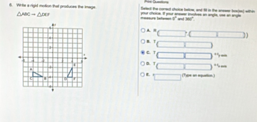 Prin Qunstions
6. Write a rigid motion that produces the image. Seflect the correct choice below, and fill in the answer bos(es) within
△ ABCto △ DEF
your choice. If your anower involves an angle, use an angle
(ttaenensaleti) (émeéénenent) 0° ( 360°
A. R
B. T
é ly aun
C. T
D. T é fo aoe
E (Type an equation)