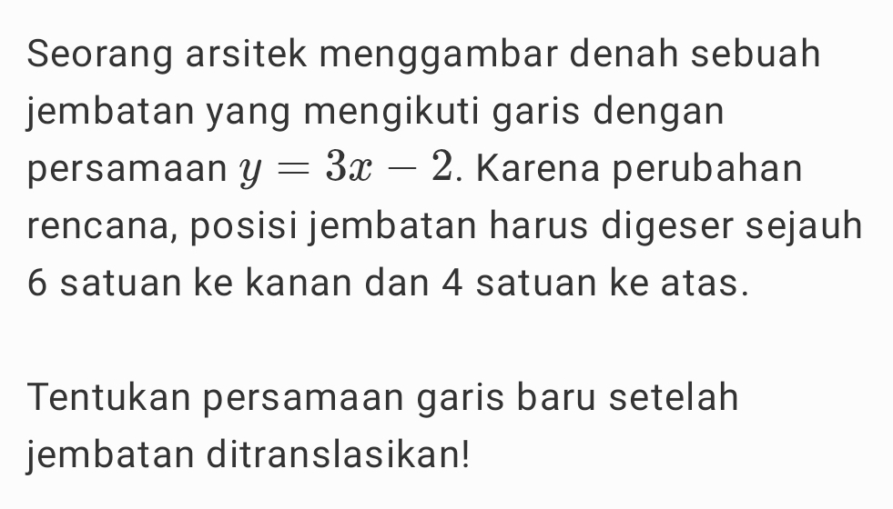 Seorang arsitek menggambar denah sebuah 
jembatan yang mengikuti garis dengan 
persamaan y=3x-2. Karena perubahan 
rencana, posisi jembatan harus digeser sejauh
6 satuan ke kanan dan 4 satuan ke atas. 
Tentukan persamaan garis baru setelah 
jembatan ditranslasikan!