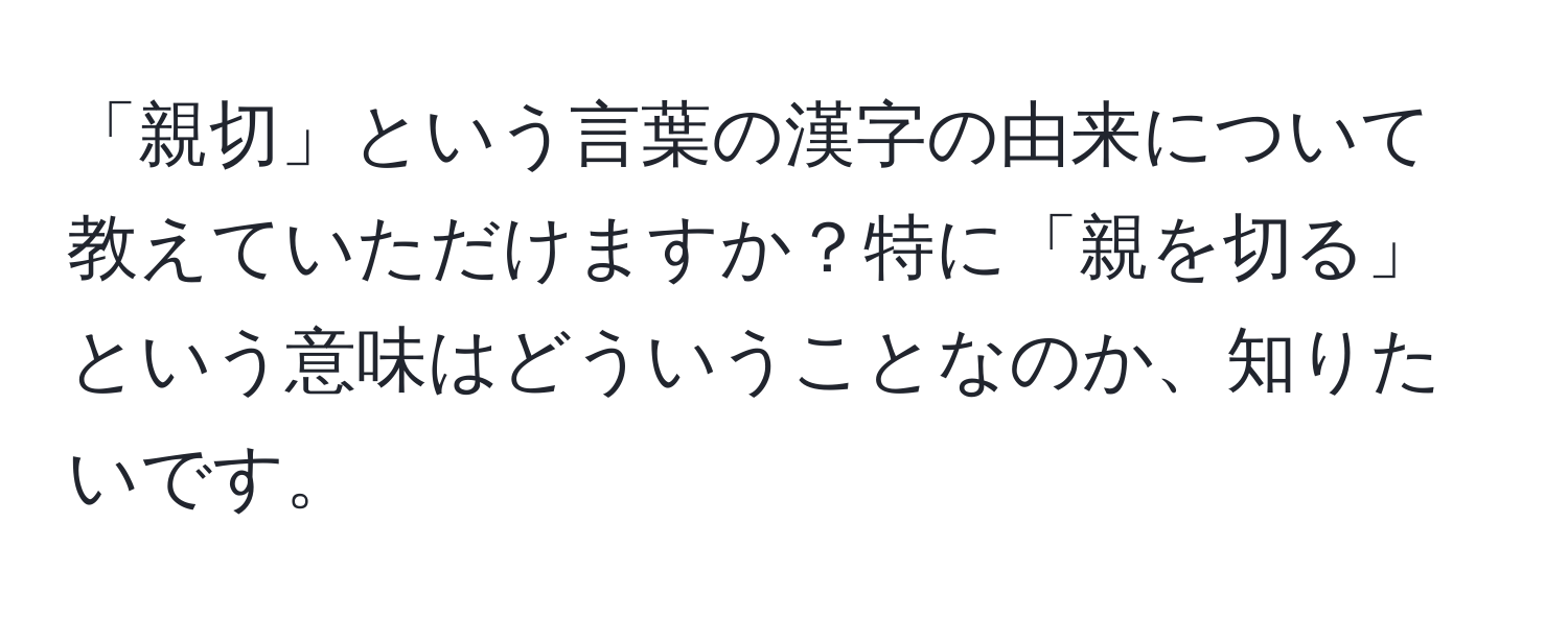 「親切」という言葉の漢字の由来について教えていただけますか？特に「親を切る」という意味はどういうことなのか、知りたいです。