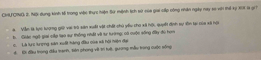 CHƯƠNG 2. Nội dung kinh tế trong việc thực hiện Sứ mệnh lịch sử của giai cấp công nhân ngày nay so với thế kỷ XIX là gì?
a. Vẫn là lực lượng giữ vai trò sản xuất vật chất chù yếu cho xã hội, quyết định sự tồn tại của xã hội
b. Giác ngộ giai cấp tạo sự thống nhất về tư tướng; có cuộc sống đầy đủ hơn
c. Là lực lượng sản xuất hàng đầu của xã hội hiện đại
d. Đi đầu trong đấu tranh, tiên phong về trí tuộ, gương mẫu trong cuộc sống