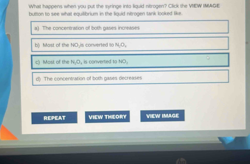 What happens when you put the syringe into liquid nitrogen? Click the VIEW IMAGE
button to see what equilibrium in the liquid nitrogen tank looked like.
a) The concentration of both gases increases
b) Most of the NO_2i s converted to N_2O_4
c) Most of the N_2O_4 is converted to NO_2
d) The concentration of both gases decreases
REPEAT VIEW THEORY VIEW IMAGE