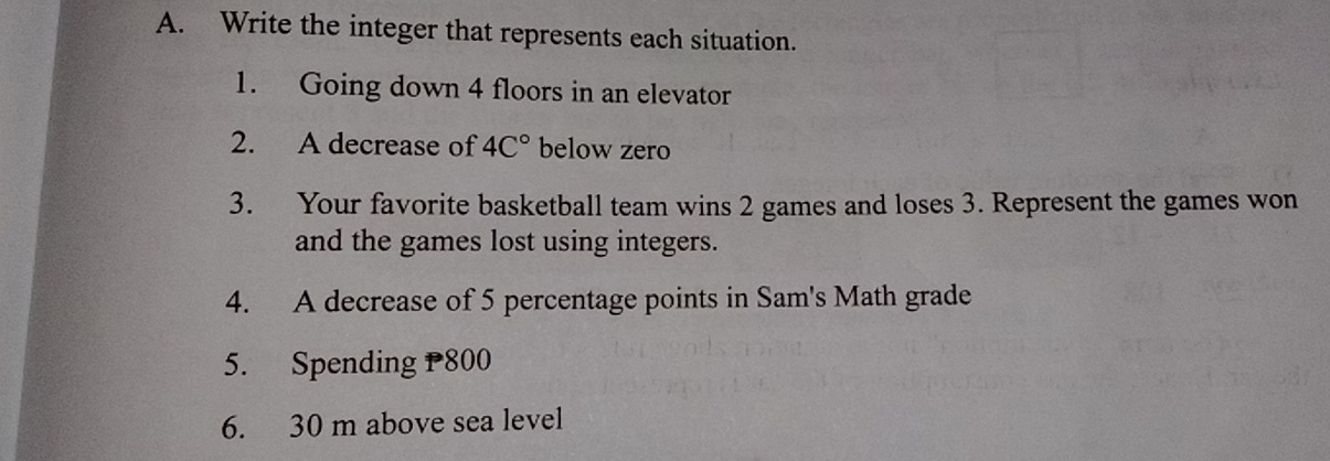 Write the integer that represents each situation. 
1. Going down 4 floors in an elevator 
2. A decrease of 4C° below zero 
3. Your favorite basketball team wins 2 games and loses 3. Represent the games won 
and the games lost using integers. 
4. A decrease of 5 percentage points in Sam's Math grade 
5. Spending P800
6. 30 m above sea level