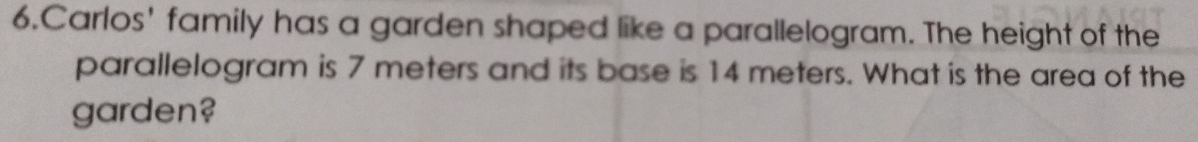 Carlos' family has a garden shaped like a parallelogram. The height of the 
parallelogram is 7 meters and its base is 14 meters. What is the area of the 
garden?