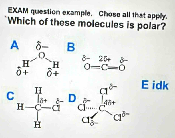 EXAM question example. Chose all that apply.
Which of these molecules is polar?
beginarrayr O- HO+beginarrayr B endarray beginarrayr H O-25+ 0+endarray  _O+delta =C=0-endarray  endarray endarray endarray 
C beginarrayr H H-endarray beginarrayr H H- und dendarray beginarrayr - d... H C_(Cl-)^(b-) d...endarray beginarrayr HClorendarray ^t^rend(array)^(t-)
E idk