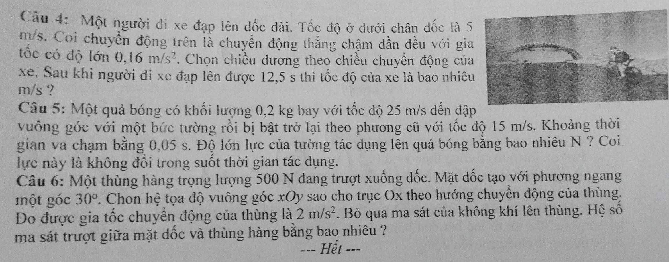 Một người đi xe đạp lên dốc dài. Tốc độ ở dưới chân dốc là 5
m/s. Coi chuyển động trên là chuyển động thắng chậm dần đều với gia 
tốc có độ lớn 0, 16m/s^2. Chọn chiều dương theo chiều chuyển động của 
xe. Sau khi người đi xe đạp lên được 12,5 s thì tốc độ của xe là bao nhiêu
m/s ? 
Câu 5: Một quả bóng có khối lượng 0,2 kg bay với tốc độ 25 m/s đến đập 
vuông góc với một bức tường rồi bị bật trở lại theo phương cũ với tốc độ 15 m/s. Khoảng thời 
gian va chạm bằng 0,05 s. Độ lớn lực của tường tác dụng lên quá bóng bằng bao nhiêu N ? Coi 
lực này là không đổi trong suốt thời gian tác dụng. 
Câu 6: Một thùng hàng trọng lượng 500 N đang trượt xuống dốc. Mặt dốc tạo với phương ngang 
một góc 30° 2. Chon hệ tọa độ vuông góc xOy sao cho trục Ox theo hướng chuyển động của thùng. 
Đo được gia tốc chuyển động của thùng là 2m/s^2. Bỏ qua ma sát của không khí lên thùng. Hệ số 
ma sát trượt giữa mặt dốc và thùng hàng bằng bao nhiêu ? 
=== Hết ===