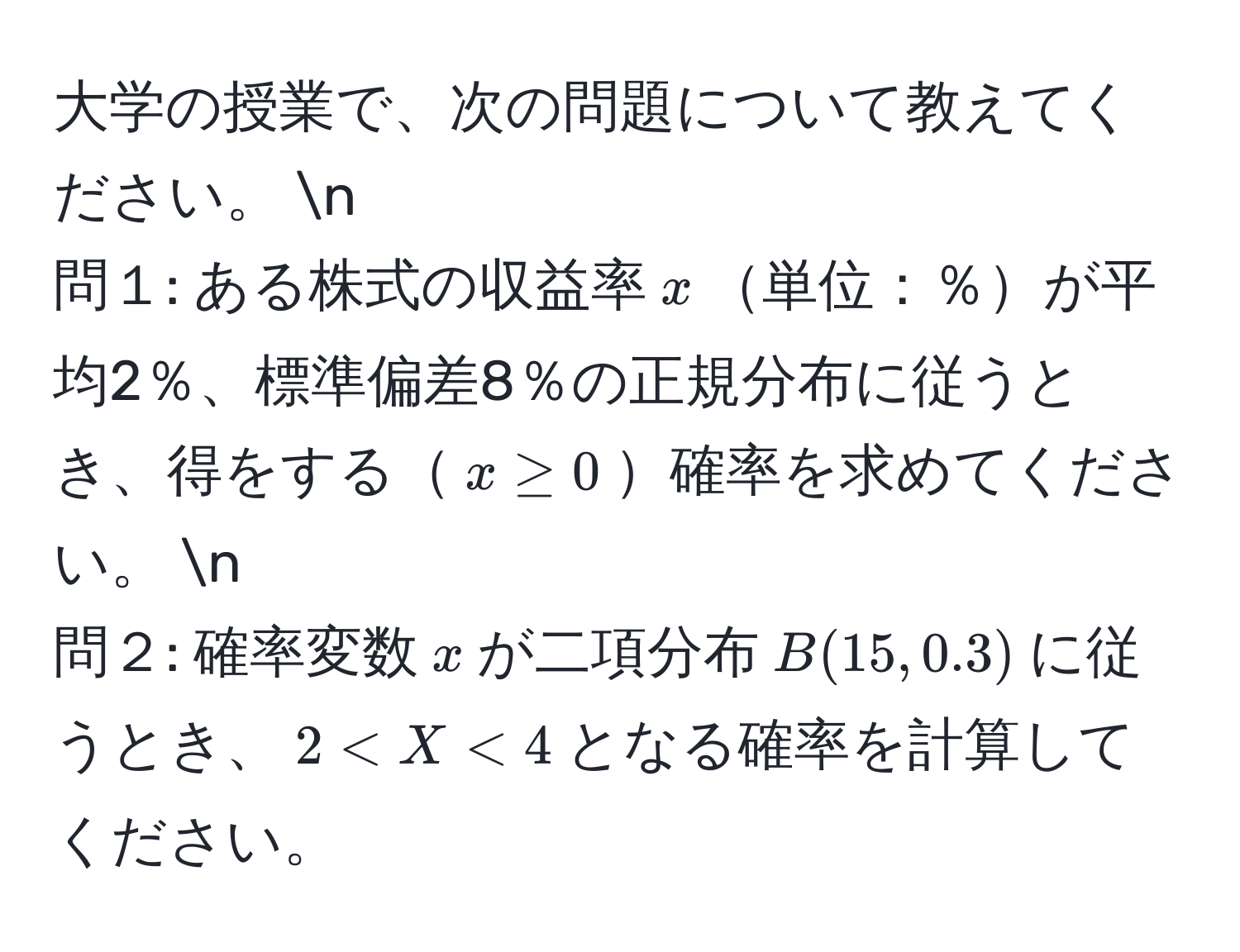 大学の授業で、次の問題について教えてください。 n
問１: ある株式の収益率(x)単位：％が平均2％、標準偏差8％の正規分布に従うとき、得をする(x ≥ 0)確率を求めてください。 n
問２: 確率変数(x)が二項分布(B(15, 0.3))に従うとき、(2 < X < 4)となる確率を計算してください。