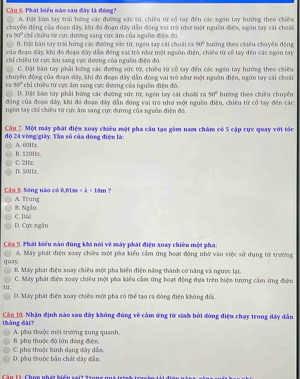 Phát biểu nào sau đây là đúng?
A. Đặt bàn tay trái hứng các đường sức từ, chiều từ cổ tay đến các ngón tay hướng theo chiều
chuyển động của đoạn dây, khi đó đoạn dây dẫn đóng vai trò như một nguồn điện, ngón tay cái choãi
ra 90° chỉ chiều từ cực dương sang cực âm của nguồn điện đó.
B. Đặt bàn tay trái hứng các đường sức từ, ngón tay cái choãi ra 90° hướng theo chiều chuyển động
của đoạn dây, khi đó đoạn dây dẫn đóng vai trò như một nguồn điện, chiều từ cố tay đến các ngón tay
chỉ chiều từ cực âm sang cực dương của nguồn điện đó.
C. Đặt bàn tay phải hứng các đường sức từ, chiều từ cổ tay đến các ngón tay hướng theo chiều
chuyển động của đoạn dây, khi đó đoạn dây dẫn đóng vai trò như một nguồn điện, ngón tay cái choãi
ra 90° chỉ chiều từ cực âm sang cực dương của nguồn điện đó.
D. Đặt bàn tay phải hứng các đường sức từ, ngón tay cái choãi ra 90° hướng theo chiều chuyển
động của đoạn dây, khi đó đoạn dây dẫn đóng vai trò như một nguồn điện, chiều từ cổ tay đến các
ngón tay chỉ chiều từ cực âm sang cực dương của nguồn điện đó.
Câu 7. Một máy phát điện xoay chiều một pha cấu tạo gồm nam châm có 5 cặp cực quay với tốc
độ 24 vòng/giây. Tần số của dòng điện là:
A. 60Hz.
B.120Hz.
C. 2Hz.
D. 50Hz.
Câu 8. Sóng nào có 0 0,01m <10m</tex> ?
A. Trung
B. Ngắn
C. Dài
D. Cực ngắn
Câu 9. Phát biểu nào đúng khi nói về máy phát điện xoay chiều một pha:
A. Máy phát điện xoay chiều một pha kiểu cảm ứng hoạt động nhờ vào việc sử dụng từ trường
quay.
B. Máy phát điện xoay chiều một pha biến điện năng thành cơ năng và ngược lại.
C. Máy phát điện xoay chiều một pha kiểu cảm ứng hoạt động dựa trên hiện tượng cảm ứng điện
từ.
D. Máy phát điện xoay chiều một pha có thể tạo ra dòng điện không đổi.
Câu 10. Nhận định nào sau đây không đúng về cảm ứng từ sinh bởi dòng điện chạy trong dây dẫn
thẳng dài?
A. phụ thuộc môi trường xung quanh.
B. phụ thuộc độ lớn dòng điện.
C. phụ thuộc hình dạng dây dẫn.
D. phụ thuộc bản chất dây dẫn.
Câu 11. Chọn nhát hiểu sai2 Trong quá trình trụ