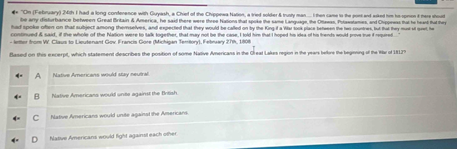 4 "On (February) 24th I had a long conference with Guyash, a Chief of the Chippewa Nation, a tried soldier & trusty man..... I then came to the point and asked him his opinion if there should
be any disturbance between Great Britain & America, he said there were three Nations that spoke the same Language, the Ottawas, Potawatamies, and Chippewas that he heard that they
had spoke often on that subject among themselves, and expected that they would be called on by the King if a War took place between the two countries, but that they must sit quiet; he
continued & said, if the whole of the Nation were to talk together, that may not be the case, I told him that I hoped his idea of his friends would prove true if required.... ."
- letter from W. Claus to Lieutenant Gov. Francis Gore (Michigan Territory), February 27th, 1808
Based on this excerpt, which statement describes the position of some Native Americans in the Great Lakes region in the years before the beginning of the War of 1812?
A Native Americans would stay neutral.
B Native Americans would unite against the British.
C Native Americans would unite against the Americans
D Native Americans would fight against each other.