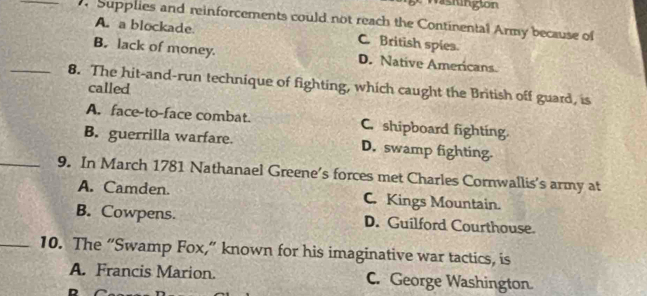 Supplies and reinforcements could not reach the Continental Army because of
A. a blockade. C. British spies.
B. lack of money. D. Native Americans.
_8. The hit-and-run technique of fighting, which caught the British off guard, is
called
A. face-to-face combat. C. shipboard fighting.
B. guerrilla warfare. D. swamp fighting.
_9. In March 1781 Nathanael Greene's forces met Charles Cornwallis's army at
A. Camden. C. Kings Mountain.
B. Cowpens. D. Guilford Courthouse.
_10. The “Swamp Fox,” known for his imaginative war tactics, is
A. Francis Marion. C. George Washington.