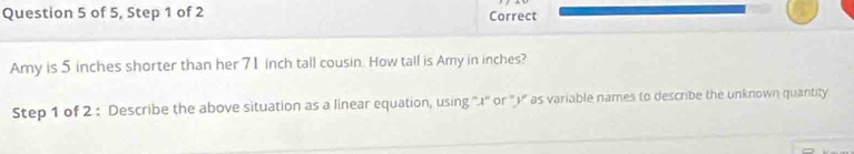 of 5, Step 1 of 2 Correct 
Amy is 5 inches shorter than her 71 inch tall cousin. How tall is Amy in inches? 
Step 1 of 2 : Describe the above situation as a linear equation, using ''.I' or ''')'' as variable names to describe the unknown quantity