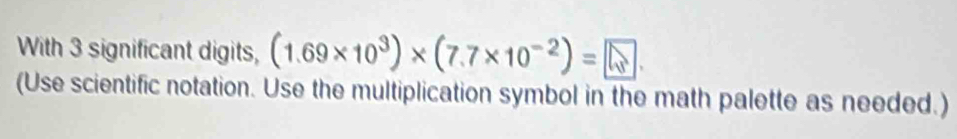 With 3 significant digits, (1.69* 10^3)* (7.7* 10^(-2))= 5. 
(Use scientific notation. Use the multiplication symbol in the math palette as needed.)