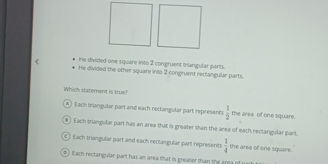 He divided one square into 2 congruent triangular parts.
He divided the other square into 2 congruent rectangular parts.
Which statement is true?
A Each triangular part and each rectangular part represents  1/2  the area of one square.
) Each triangular part has an area that is greater than the area of each rectangular part.
) Each triangular part and each rectangular part represents  1/4  the area of one square.
D) Each rectangular part has an area that is greater than the area o