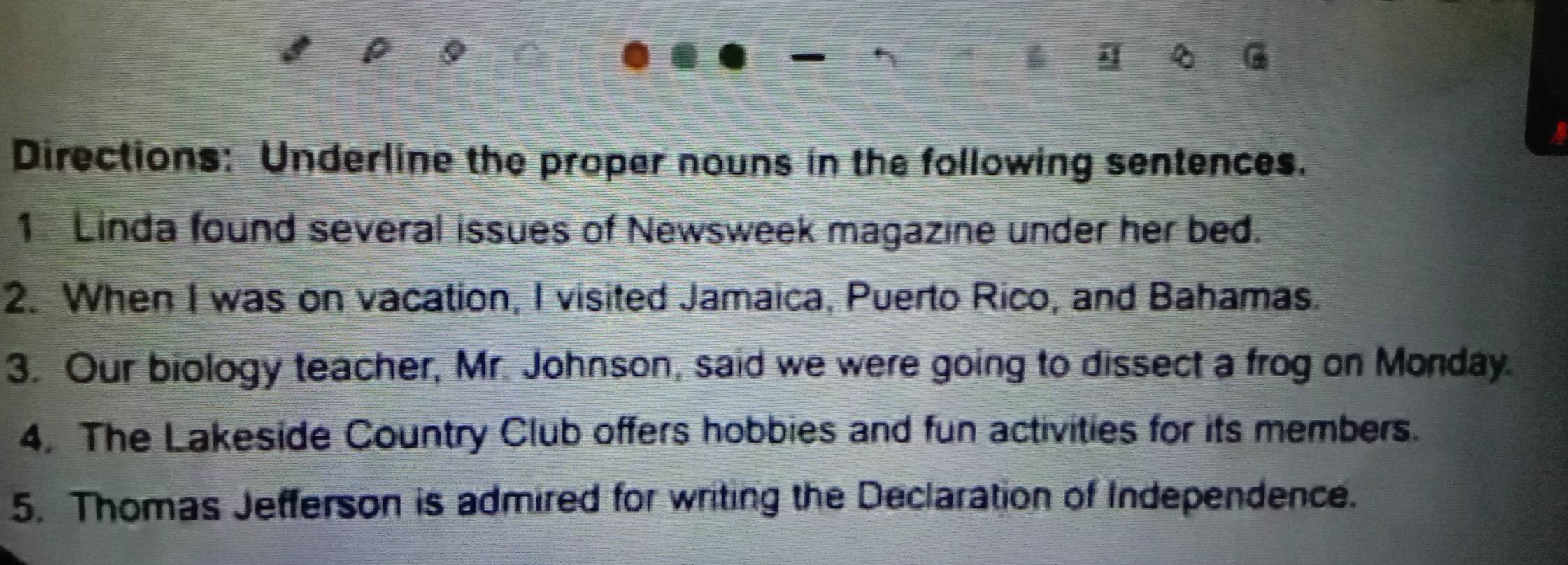 Directions: Underline the proper nouns in the following sentences. 
1 Linda found several issues of Newsweek magazine under her bed. 
2. When I was on vacation, I visited Jamaica, Puerto Rico, and Bahamas. 
3. Our biology teacher, Mr. Johnson, said we were going to dissect a frog on Monday. 
4. The Lakeside Country Club offers hobbies and fun activities for its members. 
5. Thomas Jefferson is admired for writing the Declaration of Independence.