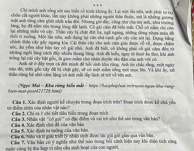 Chỉ mình anh sống sót sau biến cố kinh khủng ấy. Lại một lần nữa, anh phải tự tay
chôn cất người khác, lần này không phải những người thân thuộc, mà là những gương
mặt anh từng căm ghét nhất trần đời. Nhưng giờ đây, cũng như cha mẹ anh, như trưởng
làng, họ đã nằm sâu trong lòng đất lạnh. Cô gái câm đã biến mất. Chỗ cô nằm chi còn
lại những mẫu vỏ cây. Thân cây bị chặt đứt lìa, ngã ngang, những dòng nhựa máu đã
thôi rỉ xuống. Một lần nữa, anh dựng lại căn nhà cạnh gốc cây còn sót lại. Dựng bằng
chính thân cây gãy ngang kia. Cái thân cây cho anh cảm giác được vỗ về, được chăm
sóc, âu yếm như bàn tay cô gái nhỏ. Anh đã biết, cô không phải cô gái câm đến từ
những ngôi làng cách đây nhiều thung lũng. Anh đã hiều, ngay từ thuở ấu thơ, khi anh
trồng lại cái cây bật gốc, là gieo mầm cho nhân duyên sâu đậm của anh với cô.
Anh sẽ ở đây trọn cả đời mình đề hồi sinh khu rừng. Anh tin chắc rằng, một ngày
nào đó, trên gốc cây đã bị chặt gãy, sẽ có một mầm sống mới mọc lên. Và khi ấy, nữ
thần rừng bé nhỏ câm lặng có ánh mắt lấp lánh sẽ trở về bên anh.
(Ngọc Mai - Khu rừng biến mất - https://baophapluat.vn/truyen-ngan-khu-rung-
bien-mat-post421728.html)
Câu 1. Xác định người kể chuyện trong đoạn trích trên? Đoạn trích được kể chủ yếu
từ điểm nhìn của nhân vật nào?
Câu 2. Chỉ ra 1 chi tiết tiêu biểu trong đoạn trích.
Câu 3. Nhân vật “cô gái” có đặc điểm và vai trò như thế nào trong văn bản?
Câu 4. Xác định chủ đề của văn bản
Câu 5. Xác định tư tưởng của văn bản.
Câu 6. Nêu và lí giải triết lý nhân sinh được tác giả gửi gắm qua văn bản.
Câu 7. Văn bản có ý nghĩa như thế nào trong bối cảnh hiện nay khi diện tích rừng
ngày càng bị thu hẹp vì nhu cầu sinh hoạt của con người.