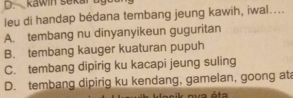 kawin sekar ago
leu di handap bédana tembang jeung kawih, iwal....
A. tembang nu dinyanyikeun guguritan
B. tembang kauger kuaturan pupuh
C. tembang dipirig ku kacapi jeung suling
D. tembang dipirig ku kendang, gamelan, goong ata