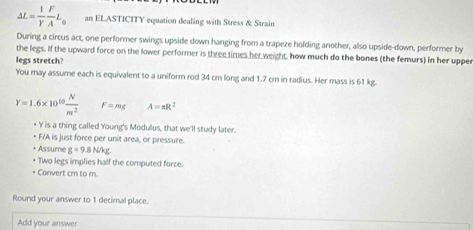 △ L= 1/Y  F/A L_0 an ELASTICITY equation dealing with Stress & Strain 
During a circus act, one performer swings upside down hanging from a trapeze holding another, also upside-down, performer by 
the legs. If the upward force on the lower performer is three times her weight, how much do the bones (the femurs) in her upper 
legs stretch? 
You may assume each is equivalent to a uniform rod 34 cm long and 1.7 cm in radius. Her mass is 61 kg.
Y=1.6* 10^(10) N/m^2  F=mg A=π R^2
Y is a thing called Young's Modulus, that we'll study later.
F/A is just force per unit area, or pressure. 
Assume g=9.8N/kg. 
Two legs implies half the computed force. 
Convert cm to m. 
Round your answer to 1 decimal place. 
Add your answer