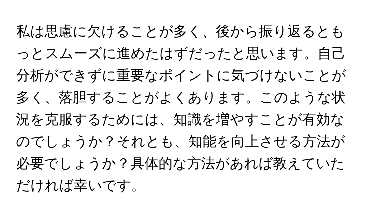 私は思慮に欠けることが多く、後から振り返るともっとスムーズに進めたはずだったと思います。自己分析ができずに重要なポイントに気づけないことが多く、落胆することがよくあります。このような状況を克服するためには、知識を増やすことが有効なのでしょうか？それとも、知能を向上させる方法が必要でしょうか？具体的な方法があれば教えていただければ幸いです。